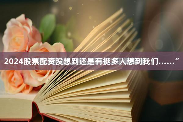 2024股票配资没想到还是有挺多人想到我们......”